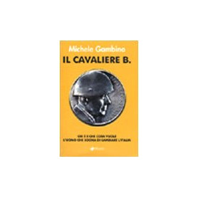 Il cavaliere B. Chi è e che cosa vuole l\'uomo che sogna di cambiare l\'Italia